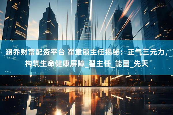 涵乔财富配资平台 翟章锁主任揭秘:正气三元力,构筑生命健康屏障_翟主任_能量_先天