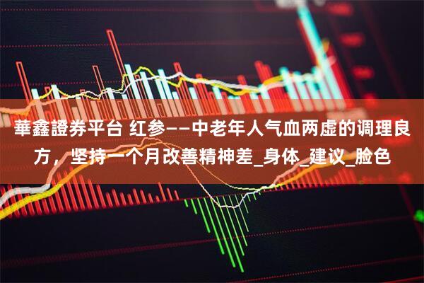 華鑫證券平台 红参——中老年人气血两虚的调理良方,坚持一个月改善精神差_身体_建议_脸色