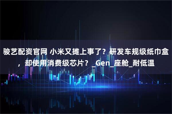 骏艺配资官网 小米又摊上事了?研发车规级纸巾盒,却使用消费级芯片?_Gen_座舱_耐低温