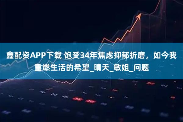 鑫配资APP下载 饱受34年焦虑抑郁折磨，如今我重燃生活的希望_晴天_敏姐_问题