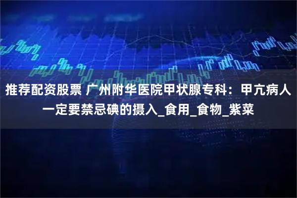 推荐配资股票 广州附华医院甲状腺专科:甲亢病人一定要禁忌碘的摄入_食用_食物_紫菜