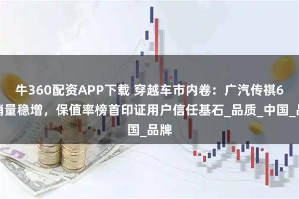牛360配资APP下载 穿越车市内卷:广汽传祺6月销量稳增,保值率榜首印证用户信任基石_品质_中国_品牌