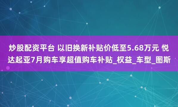 炒股配资平台 以旧换新补贴价低至5.68万元 悦达起亚7月购车享超值购车补贴_权益_车型_图斯