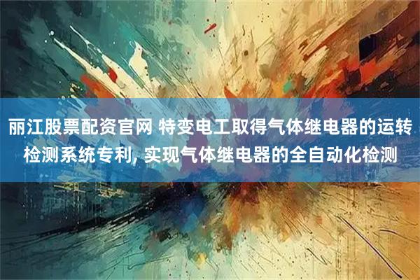 丽江股票配资官网 特变电工取得气体继电器的运转检测系统专利, 实现气体继电器的全自动化检测