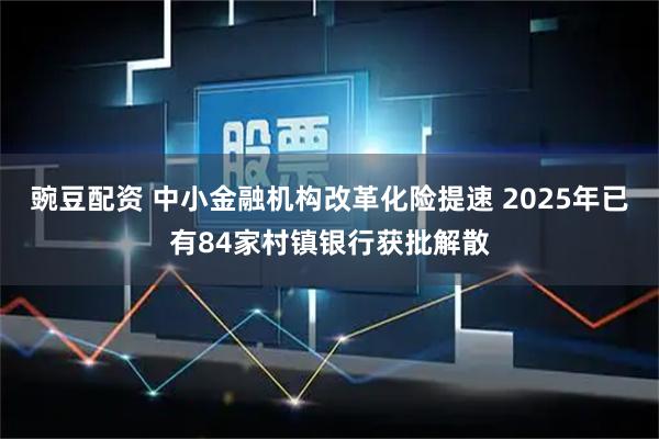 豌豆配资 中小金融机构改革化险提速 2025年已有84家村镇银行获批解散