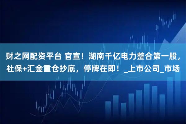 财之网配资平台 官宣!湖南千亿电力整合第一股,社保+汇金重仓抄底,停牌在即!_上市公司_市场