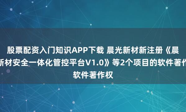 股票配资入门知识APP下载 晨光新材新注册《晨光新材安全一体化管控平台V1.0》等2个项目的软件著作权