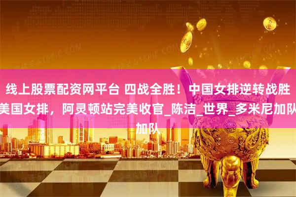 线上股票配资网平台 四战全胜！中国女排逆转战胜美国女排，阿灵顿站完美收官_陈洁_世界_多米尼加队