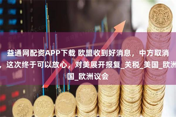益通网配资APP下载 欧盟收到好消息，中方取消制裁，这次终于可以放心，对美展开报复_关税_美国_欧洲议会