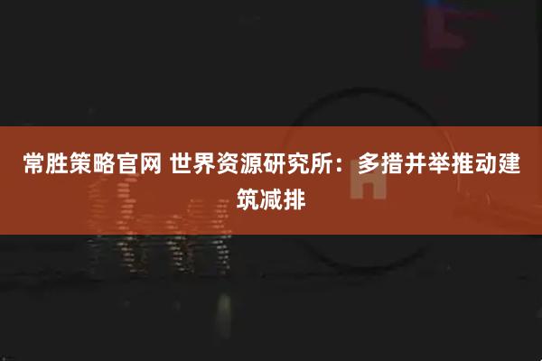 常胜策略官网 世界资源研究所：多措并举推动建筑减排