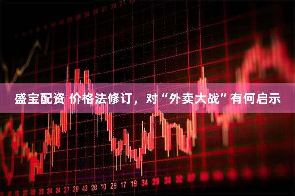 盛宝配资 价格法修订，对“外卖大战”有何启示
