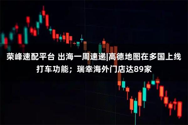 荣峰速配平台 出海一周速递|高德地图在多国上线打车功能；瑞幸海外门店达89家