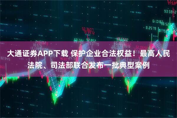 大通证券APP下载 保护企业合法权益!最高人民法院、司法部联合发布一批典型案例