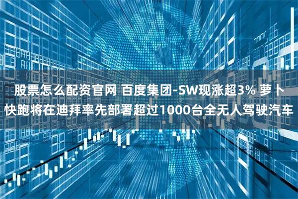 股票怎么配资官网 百度集团-SW现涨超3% 萝卜快跑将在迪拜率先部署超过1000台全无人驾驶汽车