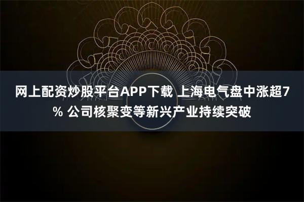 网上配资炒股平台APP下载 上海电气盘中涨超7% 公司核聚变等新兴产业持续突破