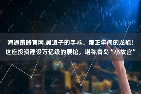海通策略官网 吴道子的手卷、雍正年间的龙袍!这座投资建设万亿级的展馆,堪称青岛“小故宫”