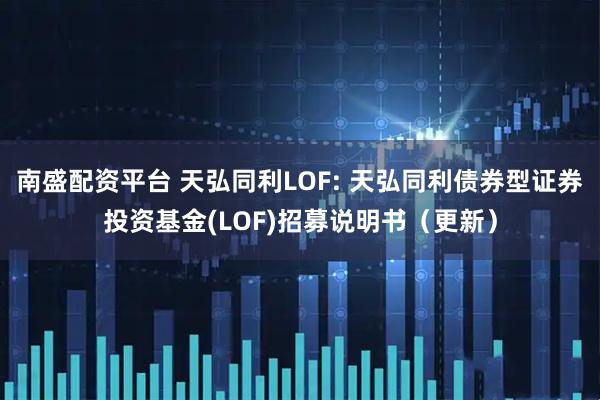 南盛配资平台 天弘同利LOF: 天弘同利债券型证券投资基金(LOF)招募说明书(更新)