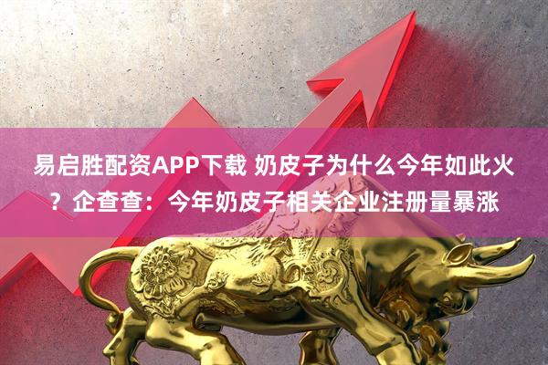 易启胜配资APP下载 奶皮子为什么今年如此火？企查查：今年奶皮子相关企业注册量暴涨