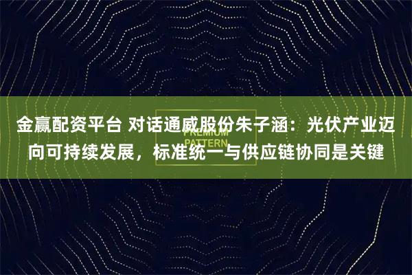 金赢配资平台 对话通威股份朱子涵：光伏产业迈向可持续发展，标准统一与供应链协同是关键