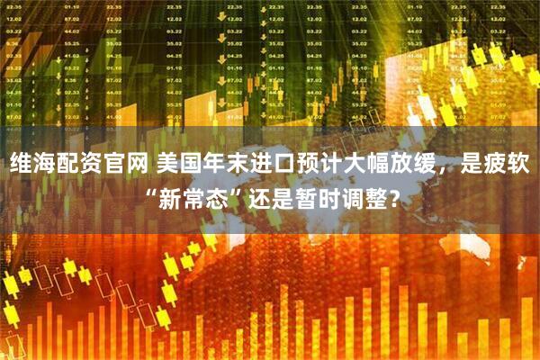 维海配资官网 美国年末进口预计大幅放缓，是疲软“新常态”还是暂时调整？