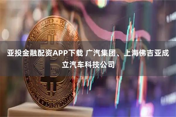 亚投金融配资APP下载 广汽集团、上海佛吉亚成立汽车科技公司