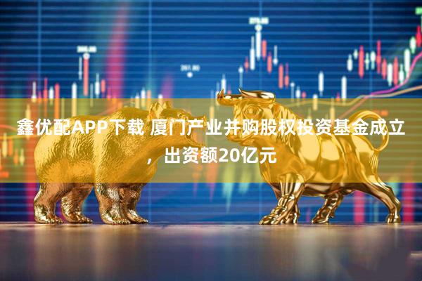 鑫优配APP下载 厦门产业并购股权投资基金成立，出资额20亿元