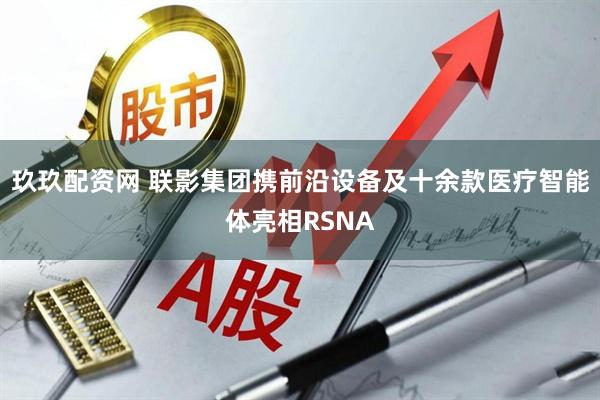 玖玖配资网 联影集团携前沿设备及十余款医疗智能体亮相RSNA