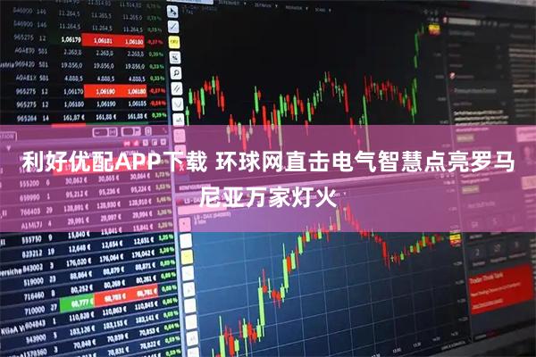 利好优配APP下载 环球网直击电气智慧点亮罗马尼亚万家灯火