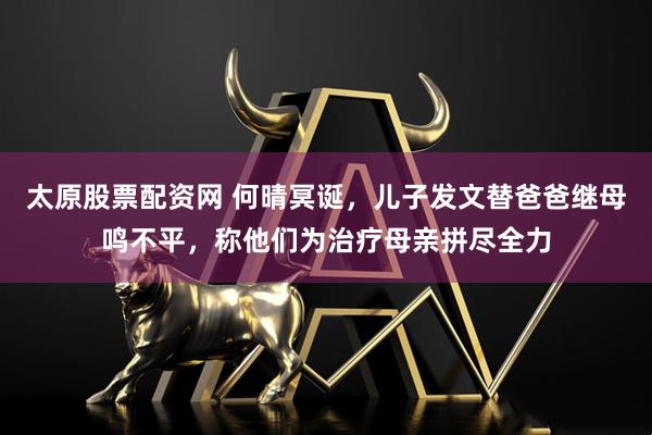 太原股票配资网 何晴冥诞,儿子发文替爸爸继母鸣不平,称他们为治疗母亲拼尽全力