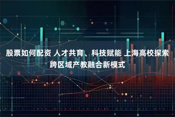 股票如何配资 人才共育、科技赋能 上海高校探索跨区域产教融合新模式