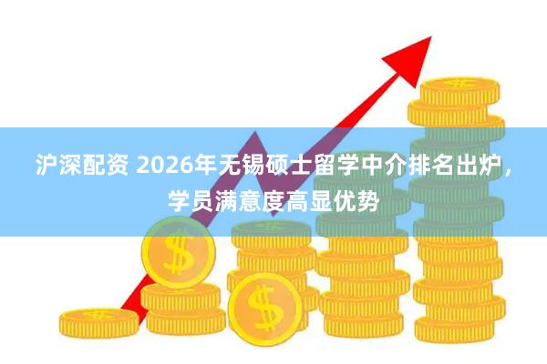 沪深配资 2026年无锡硕士留学中介排名出炉，学员满意度高显优势