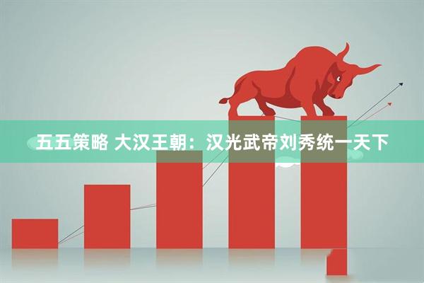五五策略 大汉王朝：汉光武帝刘秀统一天下
