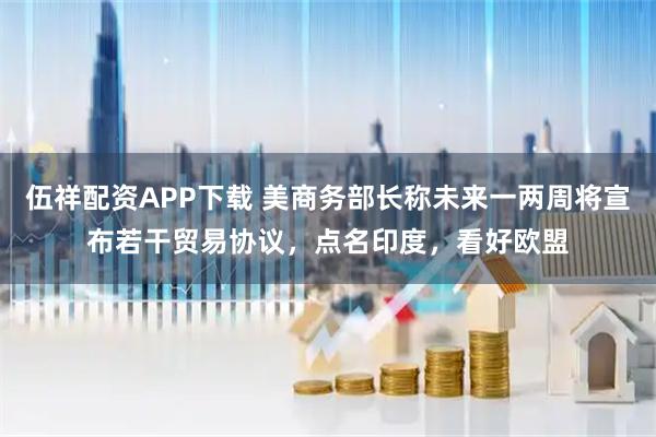伍祥配资APP下载 美商务部长称未来一两周将宣布若干贸易协议，点名印度，看好欧盟