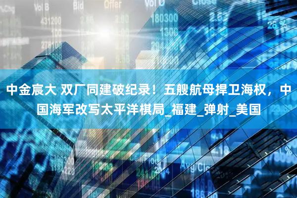 中金宸大 双厂同建破纪录！五艘航母捍卫海权，中国海军改写太平洋棋局_福建_弹射_美国