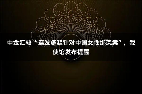 中金汇融 “连发多起针对中国女性绑架案”，我使馆发布提醒