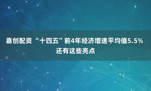 嘉创配资 “十四五”前4年经济增速平均值5.5% 还有这些亮点