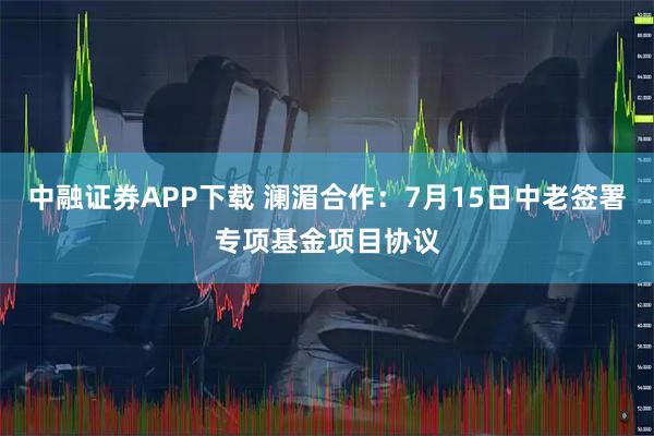 中融证券APP下载 澜湄合作：7月15日中老签署专项基金项目协议