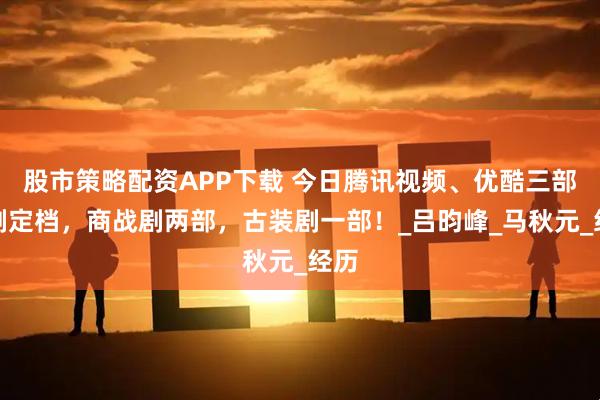 股市策略配资APP下载 今日腾讯视频、优酷三部新剧定档，商战剧两部，古装剧一部！_吕昀峰_马秋元_经历