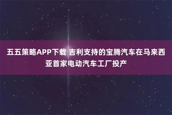 五五策略APP下载 吉利支持的宝腾汽车在马来西亚首家电动汽车工厂投产