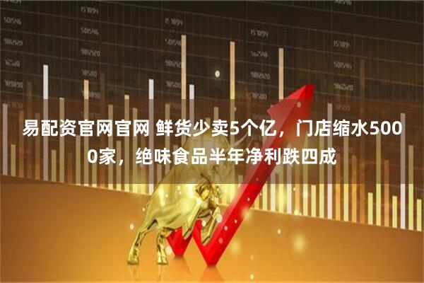 易配资官网官网 鲜货少卖5个亿,门店缩水5000家,绝味食品半年净利跌四成