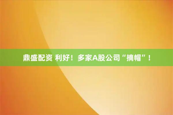 鼎盛配资 利好！多家A股公司“摘帽”！